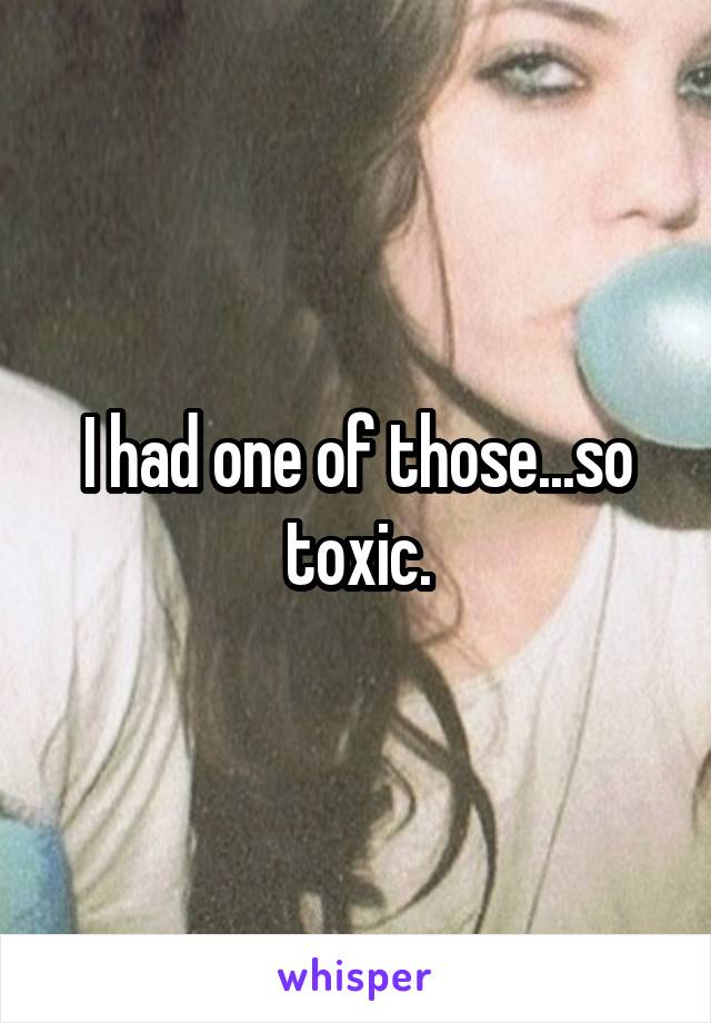 I had one of those...so toxic.