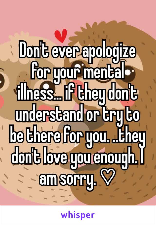 Don't ever apologize for your mental illness... if they don't understand or try to be there for you. ..they don't love you enough. I am sorry. ♡
