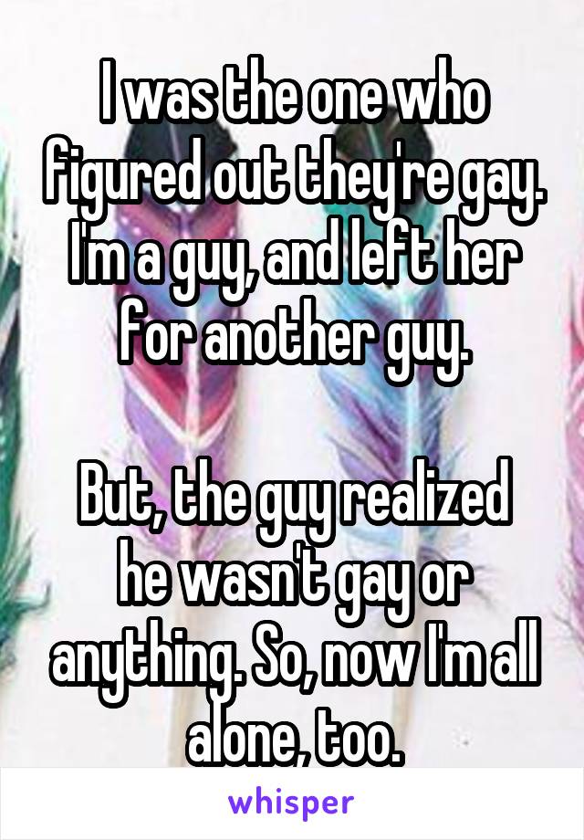 I was the one who figured out they're gay. I'm a guy, and left her for another guy.

But, the guy realized he wasn't gay or anything. So, now I'm all alone, too.