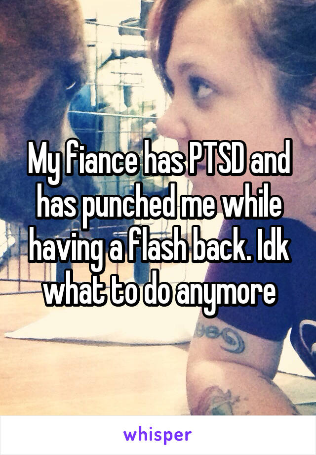 My fiance has PTSD and has punched me while having a flash back. Idk what to do anymore