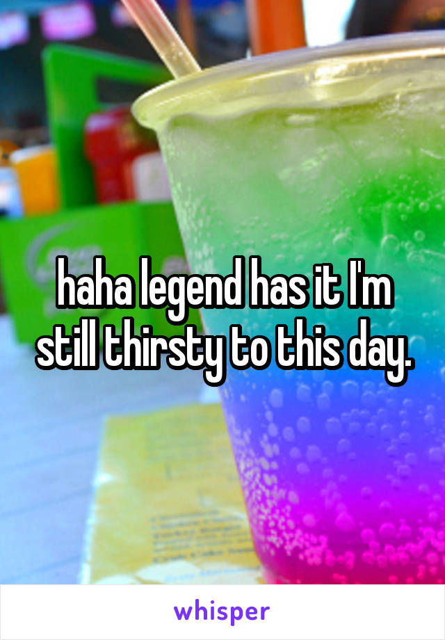 haha legend has it I'm still thirsty to this day.