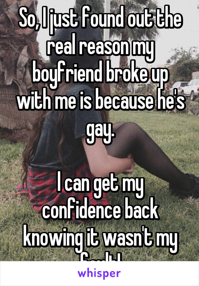 So, I just found out the real reason my boyfriend broke up with me is because he's gay.

I can get my confidence back knowing it wasn't my fault!