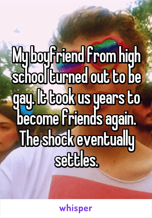 My boyfriend from high school turned out to be gay. It took us years to become friends again. The shock eventually settles.