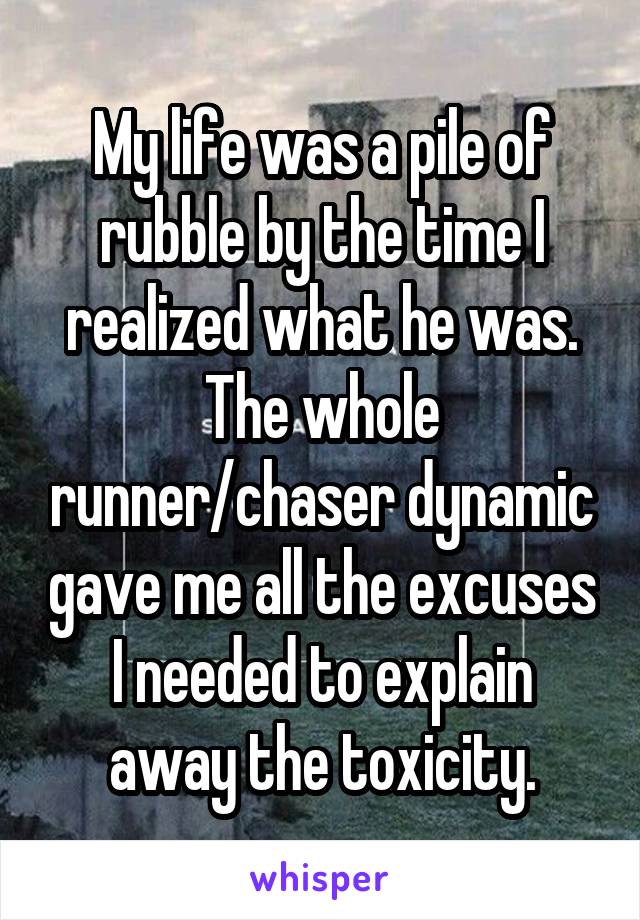 My life was a pile of rubble by the time I realized what he was. The whole runner/chaser dynamic gave me all the excuses I needed to explain away the toxicity.