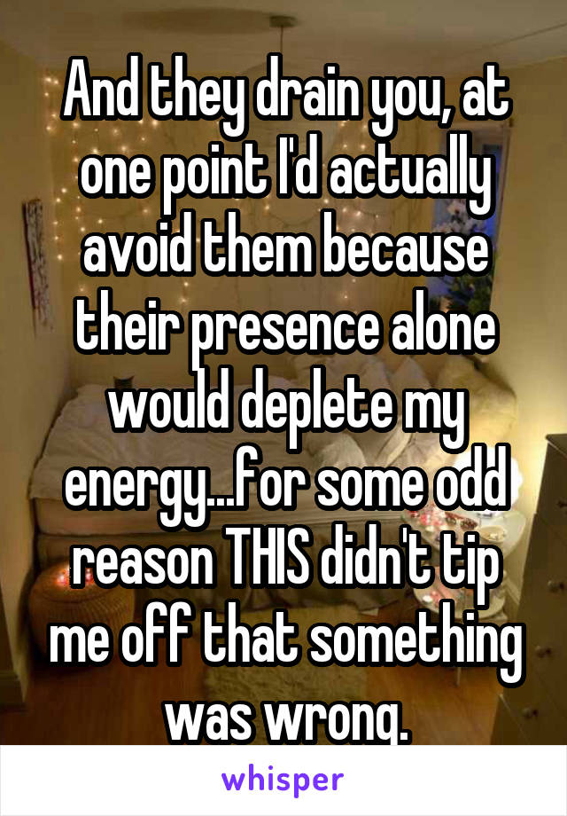 And they drain you, at one point I'd actually avoid them because their presence alone would deplete my energy...for some odd reason THIS didn't tip me off that something was wrong.