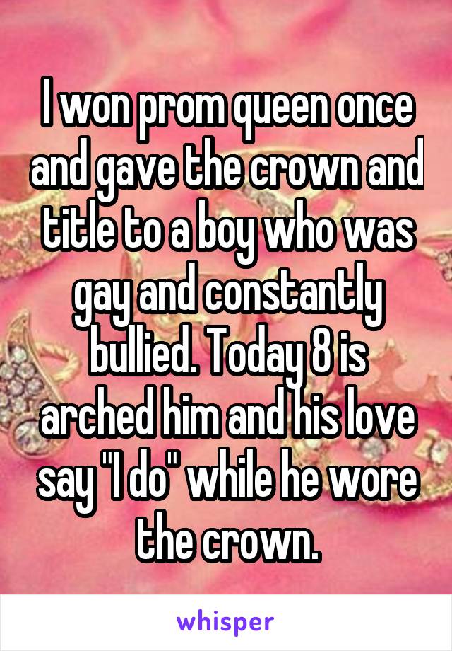 I won prom queen once and gave the crown and title to a boy who was gay and constantly bullied. Today 8 is arched him and his love say "I do" while he wore the crown.