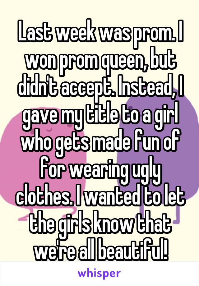 Last week was prom. I won prom queen, but didn't accept. Instead, I gave my title to a girl who gets made fun of for wearing ugly clothes. I wanted to let the girls know that we're all beautiful!