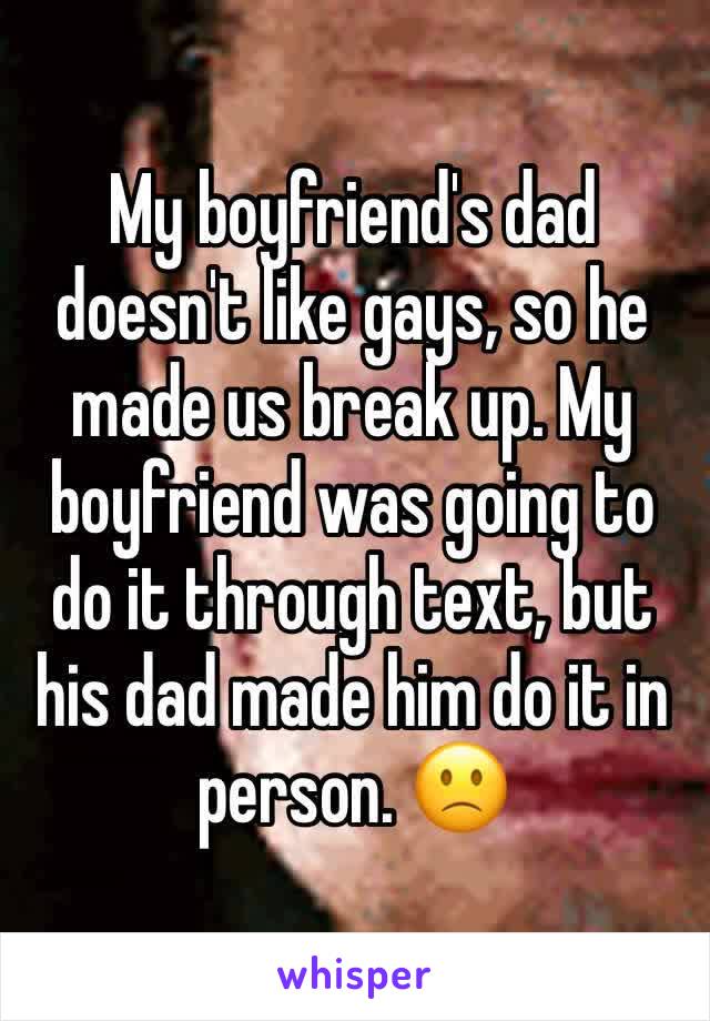 My boyfriend's dad doesn't like gays, so he made us break up. My boyfriend was going to do it through text, but his dad made him do it in person. 🙁