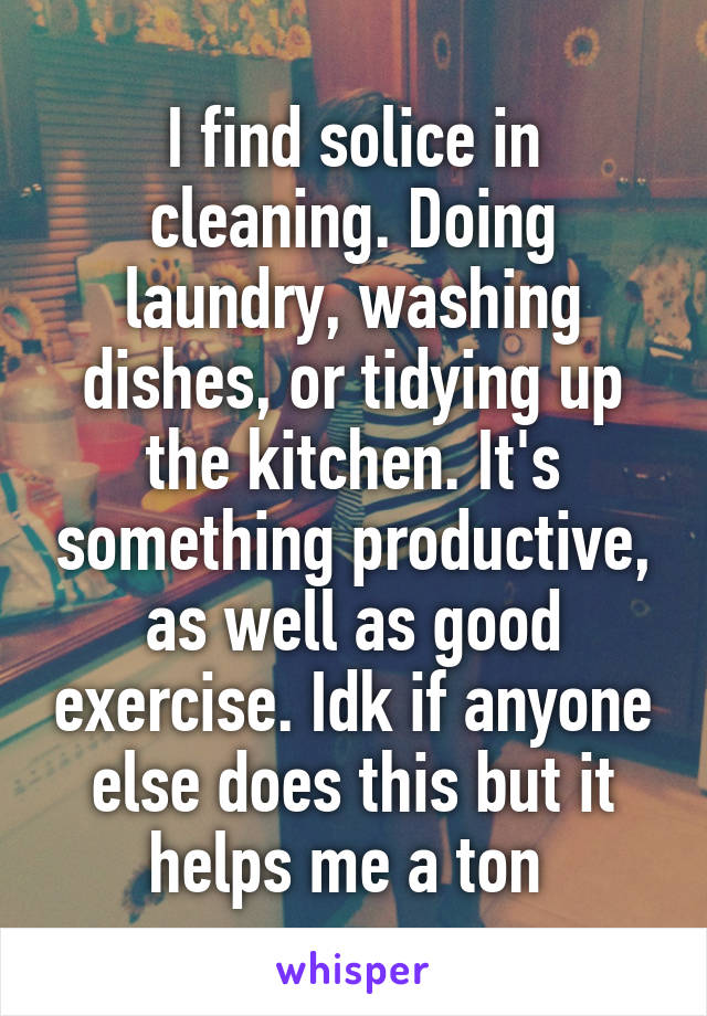 I find solice in cleaning. Doing laundry, washing dishes, or tidying up the kitchen. It's something productive, as well as good exercise. Idk if anyone else does this but it helps me a ton 