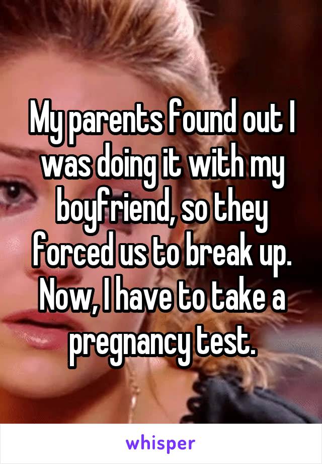 My parents found out I was doing it with my boyfriend, so they forced us to break up. Now, I have to take a pregnancy test.