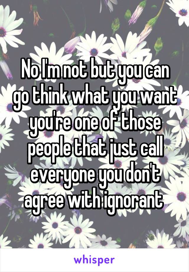 No I'm not but you can go think what you want you're one of those people that just call everyone you don't agree with ignorant 