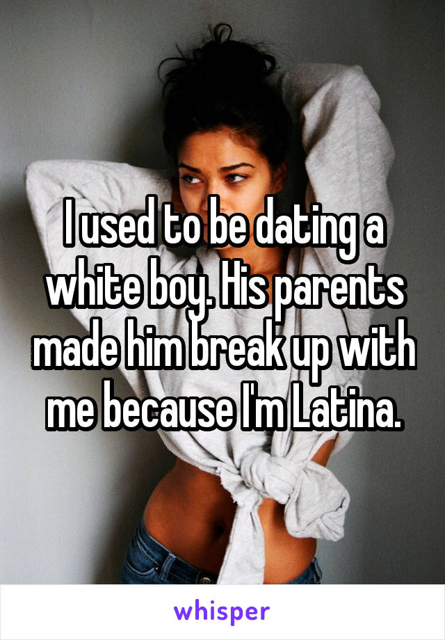 I used to be dating a white boy. His parents made him break up with me because I'm Latina.
