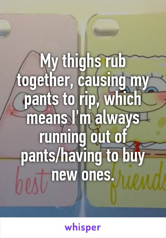 My thighs rub together, causing my pants to rip, which means I'm always running out of pants/having to buy new ones.
