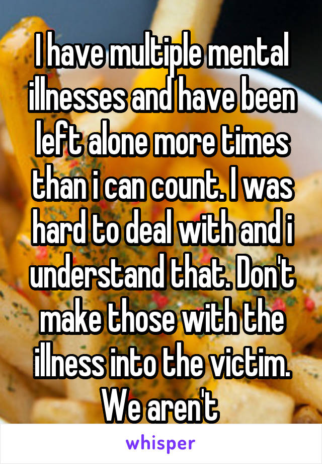 I have multiple mental illnesses and have been left alone more times than i can count. I was hard to deal with and i understand that. Don't make those with the illness into the victim. We aren't 