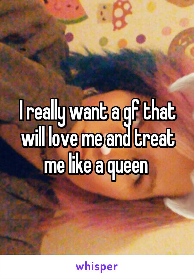 I really want a gf that will love me and treat me like a queen 