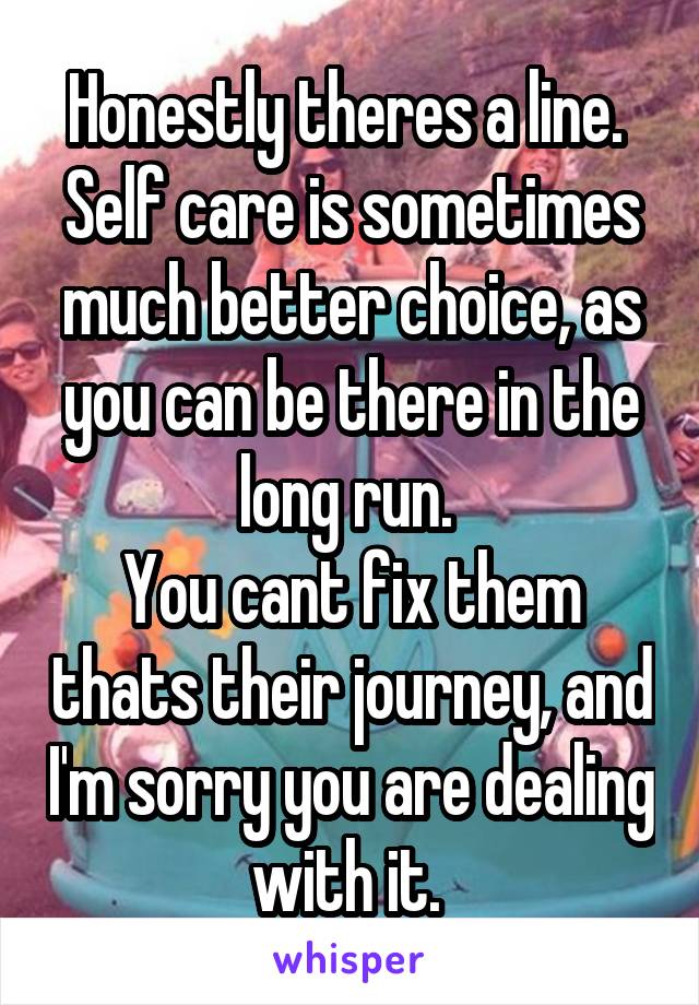 Honestly theres a line. 
Self care is sometimes much better choice, as you can be there in the long run. 
You cant fix them thats their journey, and I'm sorry you are dealing with it. 