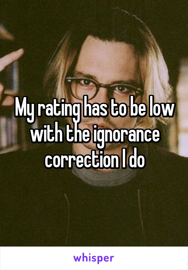 My rating has to be low with the ignorance correction I do