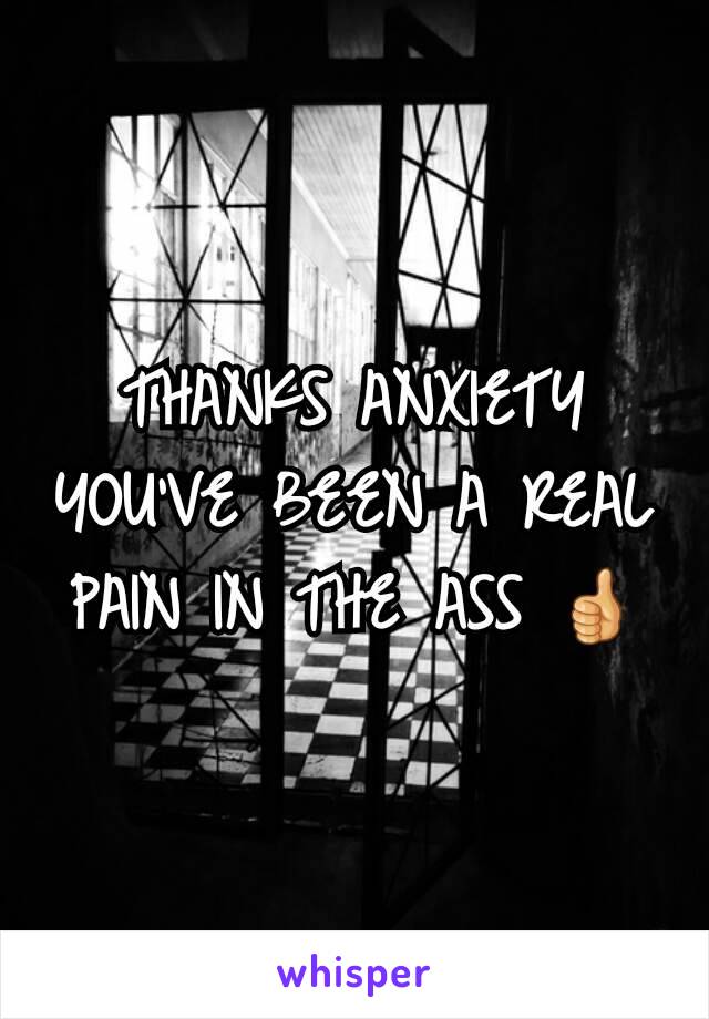 THANKS ANXIETY YOU'VE BEEN A REAL PAIN IN THE ASS 👍