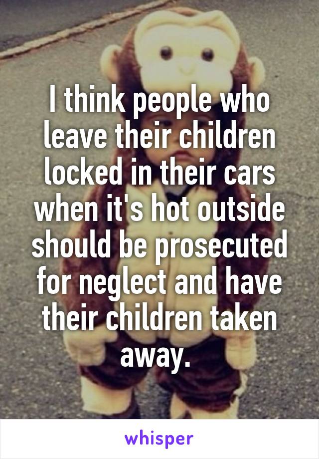 I think people who leave their children locked in their cars when it's hot outside should be prosecuted for neglect and have their children taken away. 