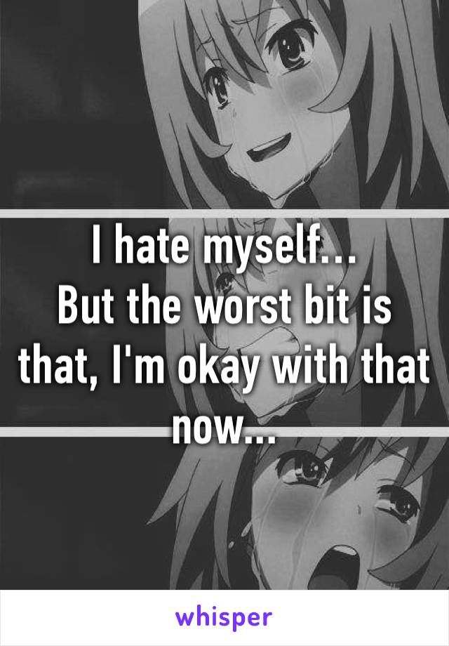 I hate myself…
But the worst bit is that, I'm okay with that now...