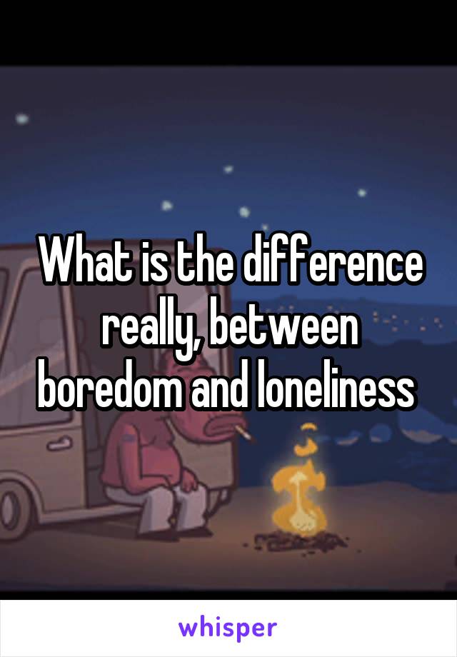 What is the difference really, between boredom and loneliness 