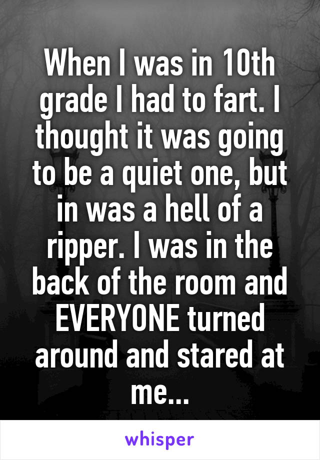 When I was in 10th grade I had to fart. I thought it was going to be a quiet one, but in was a hell of a ripper. I was in the back of the room and EVERYONE turned around and stared at me...