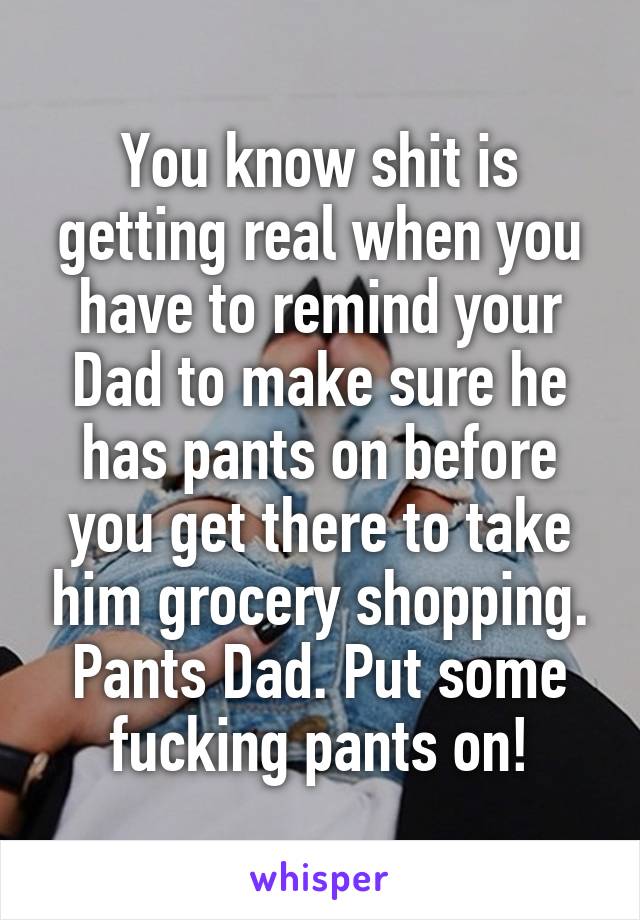 You know shit is getting real when you have to remind your Dad to make sure he has pants on before you get there to take him grocery shopping.
Pants Dad. Put some fucking pants on!
