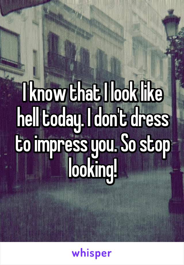 I know that I look like hell today. I don't dress to impress you. So stop looking!