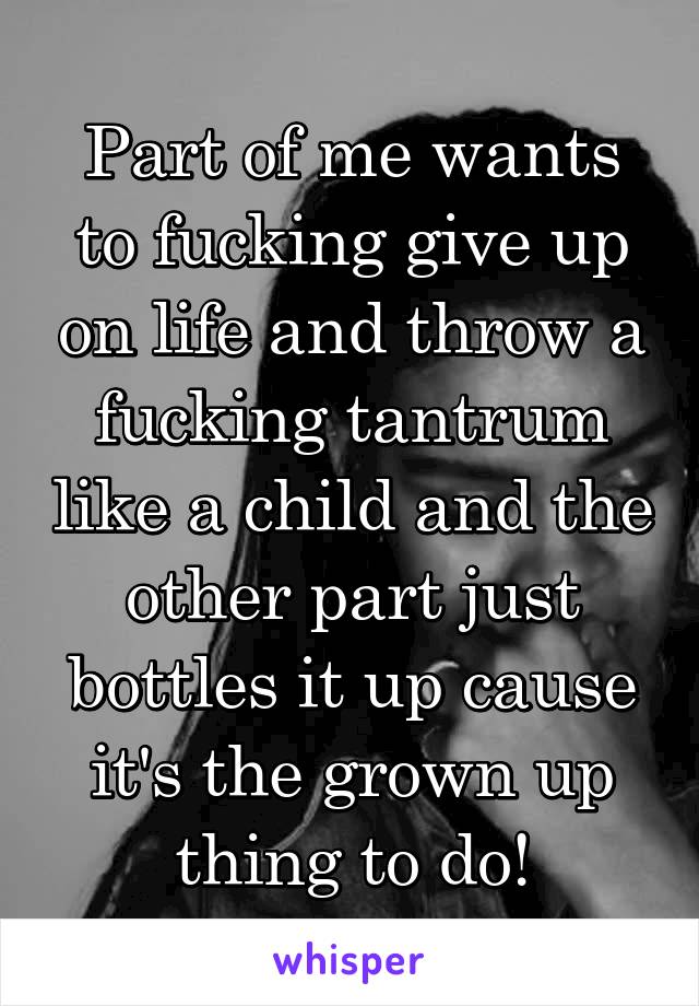 Part of me wants to fucking give up on life and throw a fucking tantrum like a child and the other part just bottles it up cause it's the grown up thing to do!