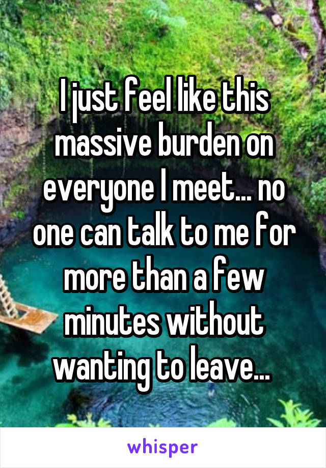 I just feel like this massive burden on everyone I meet... no one can talk to me for more than a few minutes without wanting to leave... 