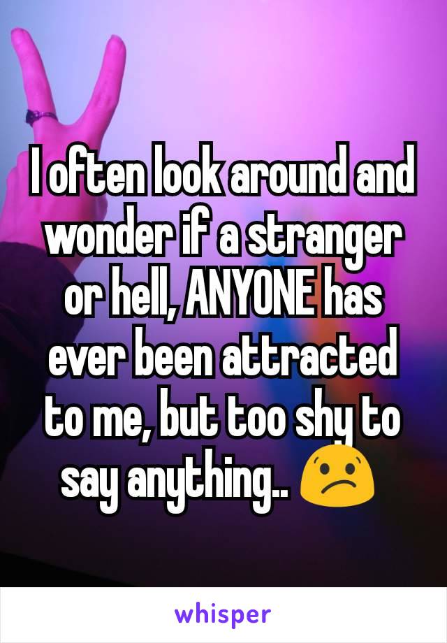I often look around and wonder if a stranger or hell, ANYONE has ever been attracted to me, but too shy to say anything.. 😕 