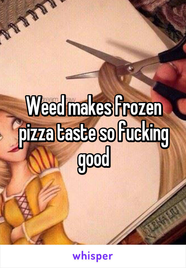 Weed makes frozen pizza taste so fucking good
