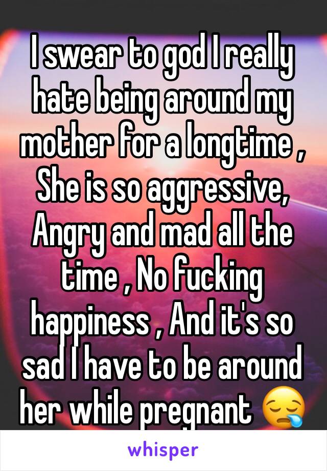 I swear to god I really hate being around my mother for a longtime , She is so aggressive, Angry and mad all the time , No fucking happiness , And it's so sad I have to be around her while pregnant 😪
