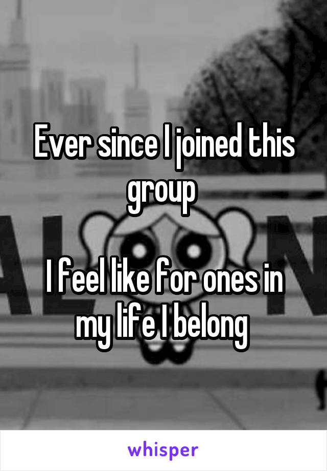 Ever since I joined this group 

I feel like for ones in my life I belong 
