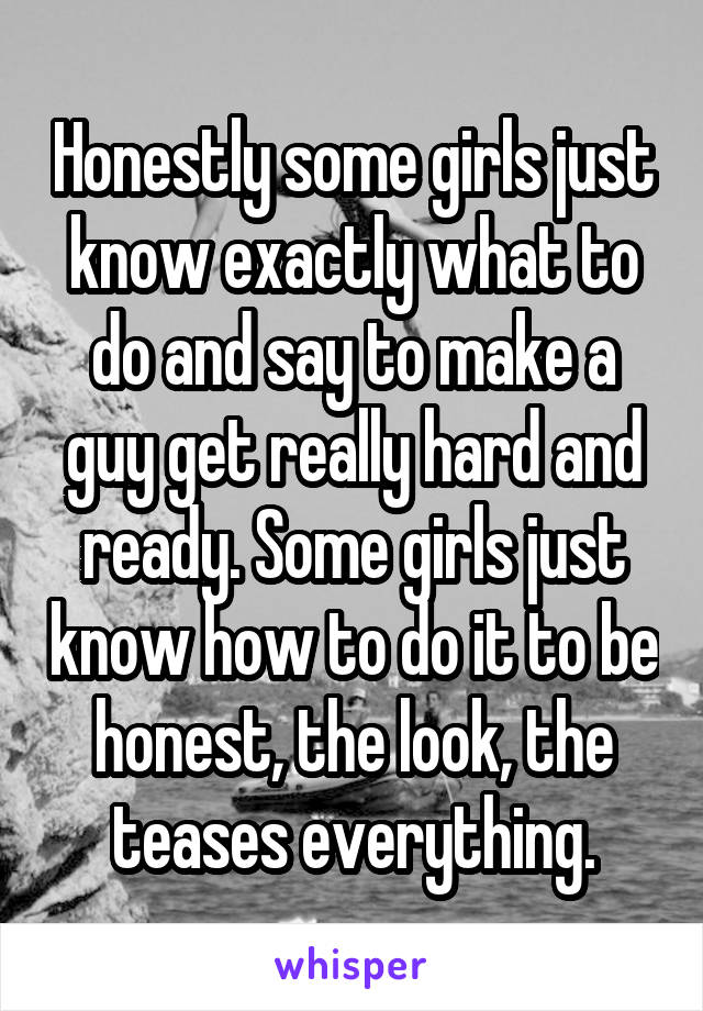 Honestly some girls just know exactly what to do and say to make a guy get really hard and ready. Some girls just know how to do it to be honest, the look, the teases everything.