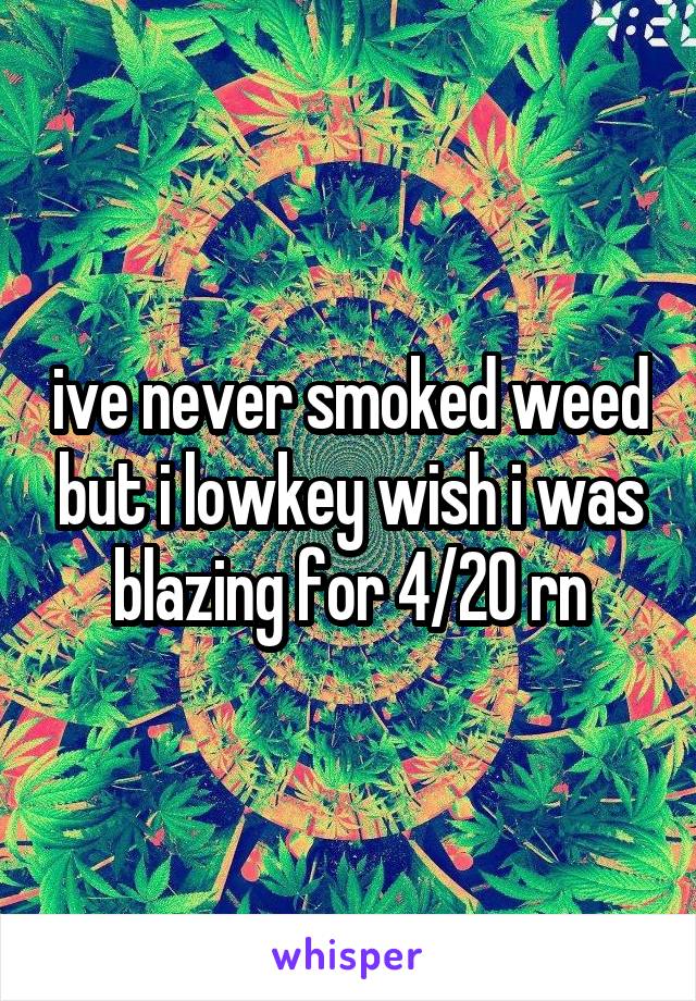 ive never smoked weed but i lowkey wish i was blazing for 4/20 rn