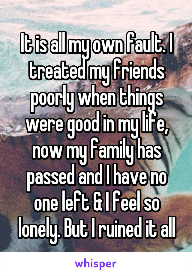 It is all my own fault. I treated my friends poorly when things were good in my life, now my family has passed and I have no one left & I feel so lonely. But I ruined it all