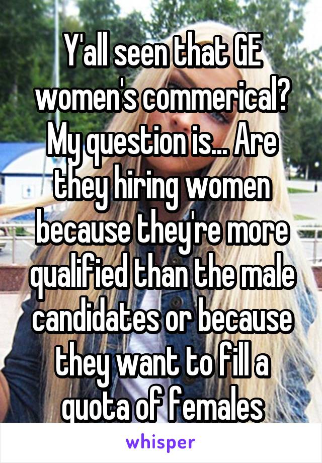 Y'all seen that GE women's commerical? My question is... Are they hiring women because they're more qualified than the male candidates or because they want to fill a quota of females