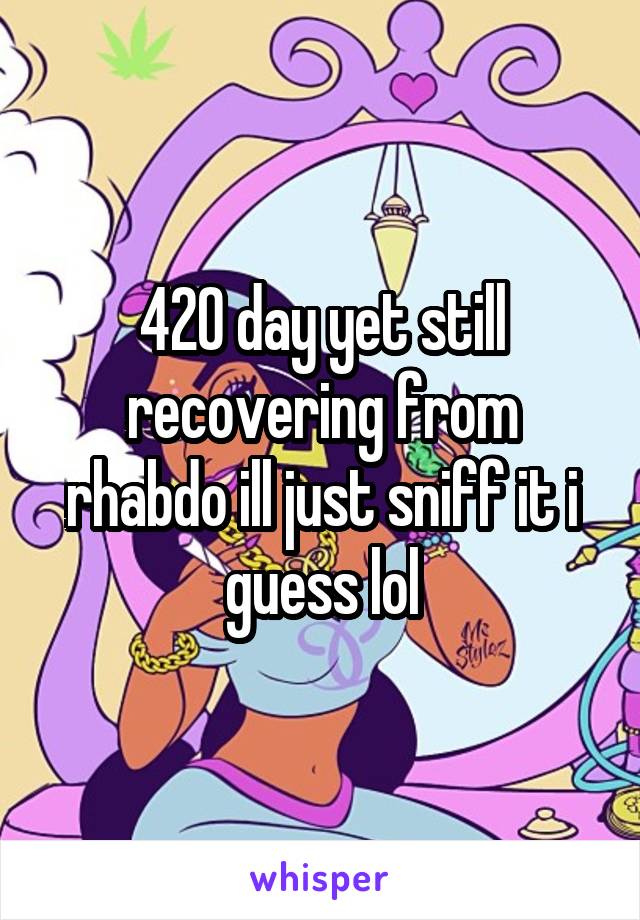 420 day yet still recovering from rhabdo ill just sniff it i guess lol