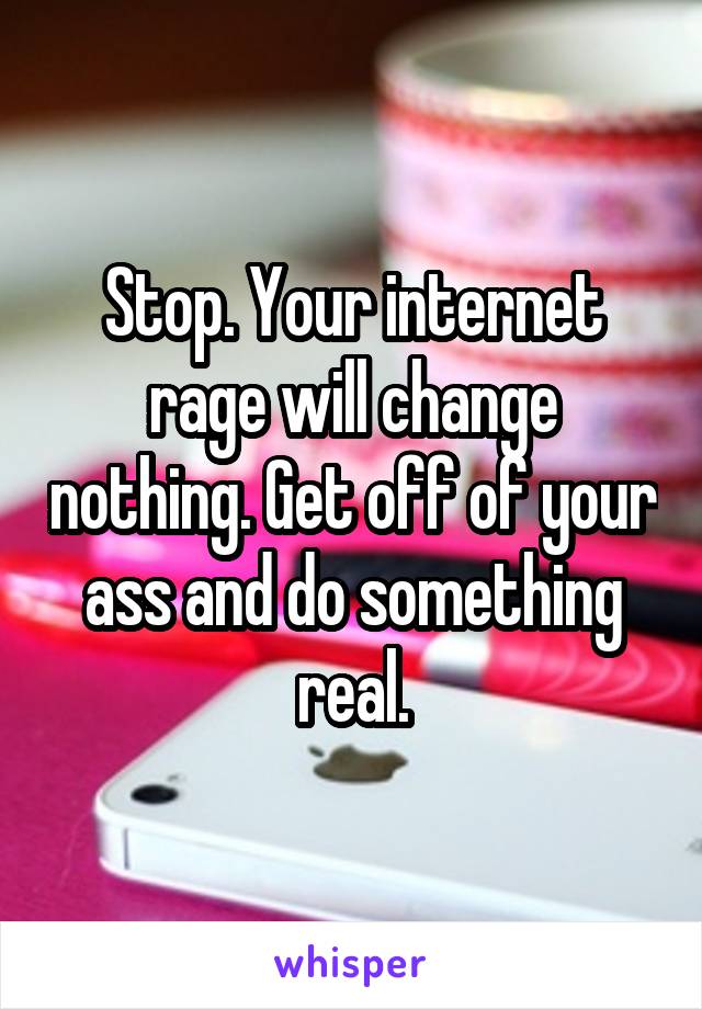 Stop. Your internet rage will change nothing. Get off of your ass and do something real.