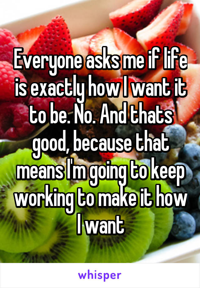 Everyone asks me if life is exactly how I want it to be. No. And thats good, because that means I'm going to keep working to make it how I want