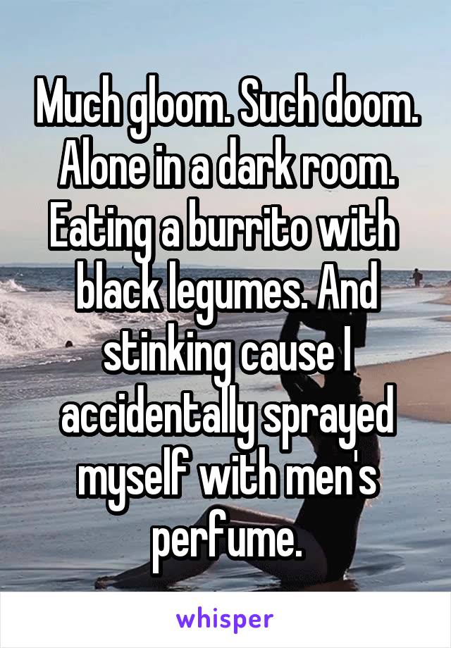 Much gloom. Such doom. Alone in a dark room. Eating a burrito with  black legumes. And stinking cause I accidentally sprayed myself with men's perfume.