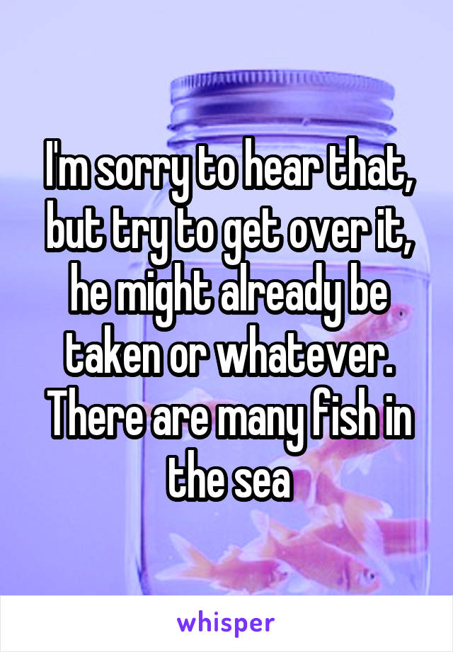 I'm sorry to hear that, but try to get over it, he might already be taken or whatever. There are many fish in the sea