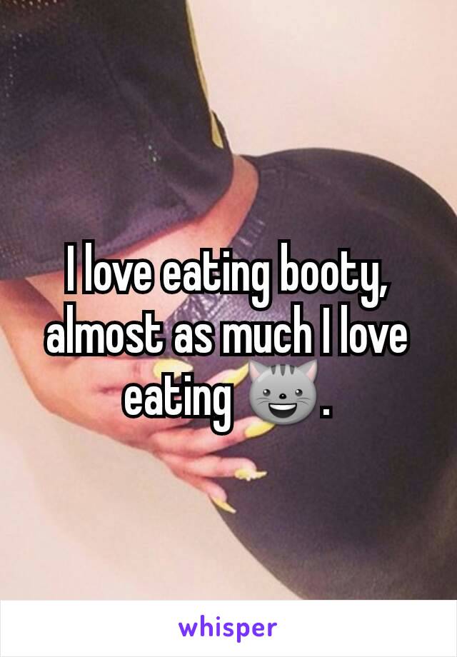 I love eating booty, almost as much I love eating 😺.