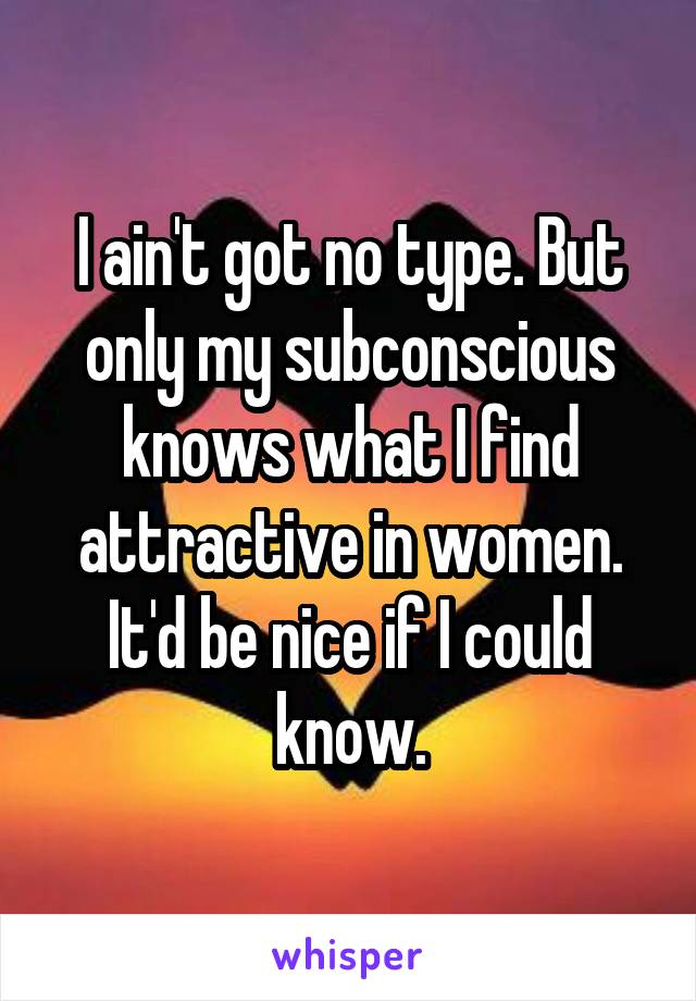 I ain't got no type. But only my subconscious knows what I find attractive in women. It'd be nice if I could know.