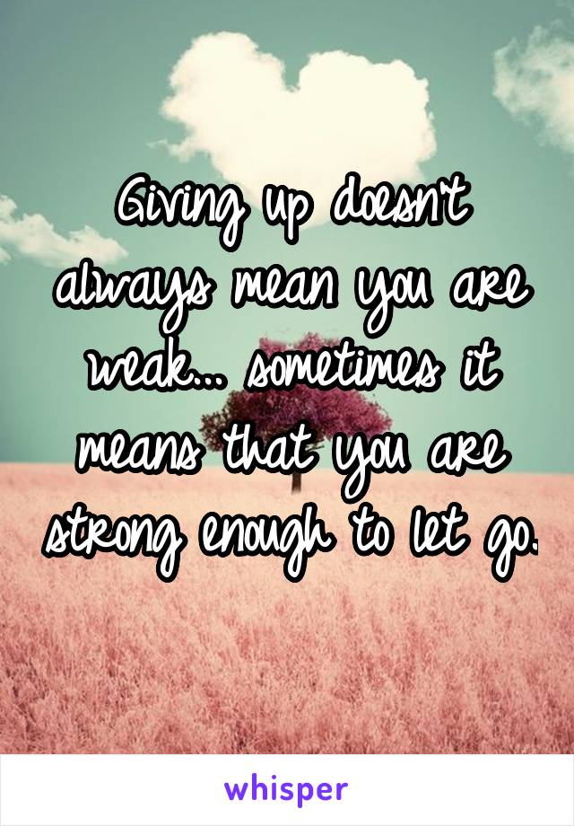 Giving up doesn't always mean you are weak... sometimes it means that you are strong enough to let go.
