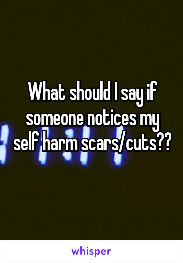 What should I say if someone notices my self harm scars/cuts?? 