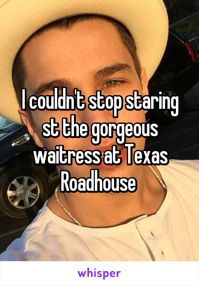 I couldn't stop staring st the gorgeous waitress at Texas Roadhouse 