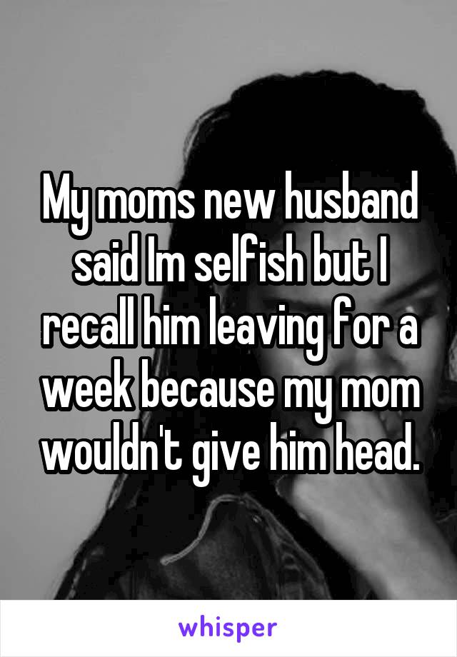 My moms new husband said Im selfish but I recall him leaving for a week because my mom wouldn't give him head.