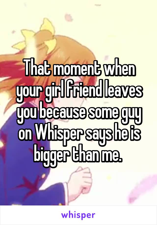 That moment when your girl friend leaves you because some guy on Whisper says he is bigger than me. 
